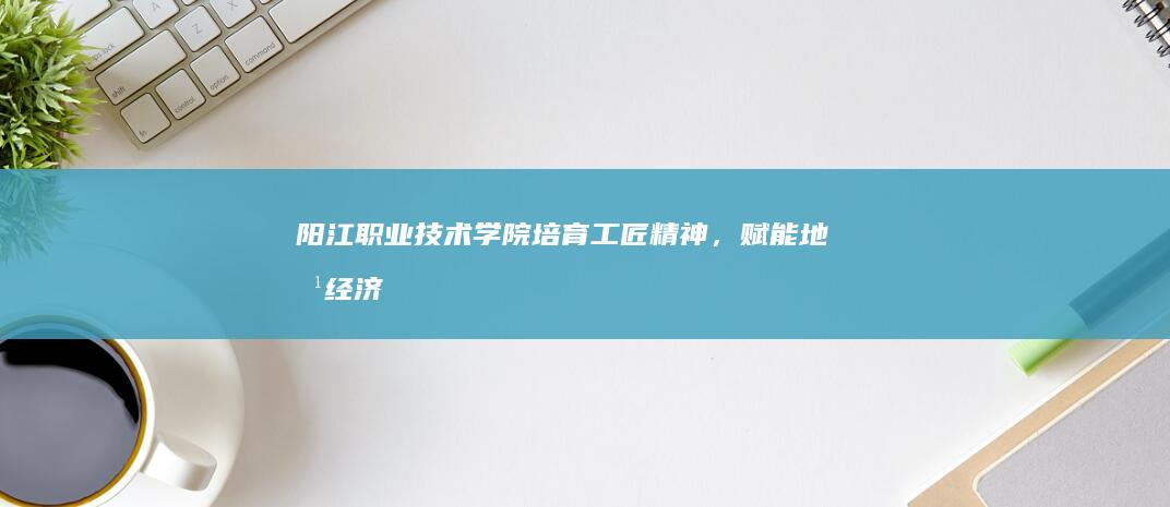 阳江职业技术学院：培育工匠精神，赋能地方经济与创新发展的实践探索